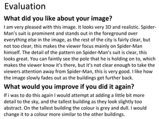 Evaluation
What did you like about your image?
I am very pleased with this image. It looks very 3D and realistic. Spider-
Man’s suit is prominent and stands out in the foreground over
everything else in the image, as the rest of the city is fairly clear, but
not too clear, this makes the viewer focus mainly on Spider-Man
himself. The detail of the pattern on Spider-Man’s suit is clear, this
looks great. You can faintly see the pole that he is holding on to, which
makes the viewer know it’s there, but it’s not clear enough to take the
viewers attention away from Spider-Man, this is very good. I like how
the image slowly fades out as the buildings get further back.
What would you improve if you did it again?
If i was to do this again I would attempt at adding a little bit more
detail to the sky, and the tallest building as they look slightly too
abstract. On the tallest building the colour is grey and dull. I would
change it to a colour more similar to the other buildings.
 
