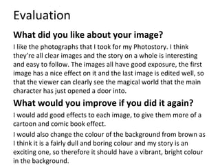 Evaluation
What did you like about your image?
I like the photographs that I took for my Photostory. I think
they’re all clear images and the story on a whole is interesting
and easy to follow. The images all have good exposure, the first
image has a nice effect on it and the last image is edited well, so
that the viewer can clearly see the magical world that the main
character has just opened a door into.
What would you improve if you did it again?
I would add good effects to each image, to give them more of a
cartoon and comic book effect.
I would also change the colour of the background from brown as
I think it is a fairly dull and boring colour and my story is an
exciting one, so therefore it should have a vibrant, bright colour
in the background.
 