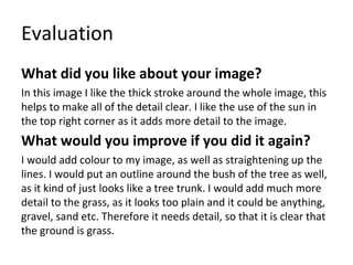 Evaluation
What did you like about your image?
In this image I like the thick stroke around the whole image, this
helps to make all of the detail clear. I like the use of the sun in
the top right corner as it adds more detail to the image.
What would you improve if you did it again?
I would add colour to my image, as well as straightening up the
lines. I would put an outline around the bush of the tree as well,
as it kind of just looks like a tree trunk. I would add much more
detail to the grass, as it looks too plain and it could be anything,
gravel, sand etc. Therefore it needs detail, so that it is clear that
the ground is grass.
 
