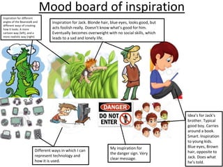 Mood board of inspiration
Idea’s for Jack’s
brother. Typical
good boy. Carries
around a book.
Smart. Inspiration
to young kids.
Blue eyes, Brown
hair, opposite to
Jack. Does what
he’s told.
Inspiration for Jack. Blonde hair, blue eyes, looks good, but
acts foolish really. Doesn’t know what’s good for him.
Eventually becomes overweight with no social skills, which
leads to a sad and lonely life.
Inspiration for different
angles of the Beanstalk and
different ways of creating
how it looks. A more
cartoon way (left), and a
more realistic way (right)
My inspiration for
the danger sign. Very
clear message.
Different ways in which I can
represent technology and
how it is used.
 