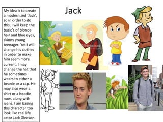 JackMy idea is to create
a modernized ‘Jack’,
so in order to do
this, I will keep the
basic’s of blonde
hair and blue eyes,
skinny young
teenager. Yet I will
change his clothes
in order to make
him seem more
current. I may
change the hat that
he sometimes
wears to either a
beanie or a cap. He
may also wear a
shirt or a hoodie
now, along with
jeans. I am basing
this character too
look like real life
actor Jack Gleeson.
 
