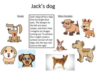 Jack’s dog
Simple More ComplexJack’s dog will be a dog
that has bright blue
eyes. The designs on
the left are more
simple, and that’s how
I imagine my images
turning out. To achieve
this I might create a
cartoon version of real
dogs, like the two real
ones to the right.
 