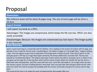 Proposal
Dimensions
My childrens book will be about 8 pages long. The size of each page will be 25cm x
25.5cm
Story Overview
Jack is a poor boy living in a cheap flat with his Mother. He is walking in the streets of London with his dog, and
decides to do a trade for the key with a hooded figure. He trades his doge as it has bright blue ' magical looking
' eyes. The man agrees to give Jack his dog back if he brings back 2 million pounds. Then they'll split it in half.
Jack gets given a VIP key to a huge Skyscraper owned by the famous Billionaire Lord Alan Salt. The key was
owned by a hooded dark figure. The largest skyscraper towers above the others, Jack goes up to it. Opens it up
and goes up the huge lift, to the top floor where all the money is kept. When he reaches the top the room is
filled with cash and gold bars. Jack fills a sack with the coins. Lord Alan Salt walks in. He is angry when he sees
the money is gone, and Jack is hiding behind a chair/wall. Jack runs past Alan Salt and goes down the lift. Alan
Salt can't catch him and he escapes the building with the money. Eventually Jack gets his money and his dog
back.
The moral of the story is to make the most of opportunities that people offer you.
Export Format
I will export my book as a JPEG.
Advantages: The images are compressed, which keeps the file size low. JPEG’s are also
easily accessible.
Disadvantages: Because the images are compressed you lose layers. The image quality
is also reduced.
 