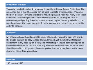 Deadline
15th January 2015
Audience
My childrens book should appeal to young children between the ages of 3 and 7.
It’s a book that will be easy to read and understand, yet the child will feel great
excitement as my book’s plot is risky and interesting. It should definitely appeal to
lower class children, as Jack is a poor boy who lives in the city with his mum, and it
should appeal to both genders, however probably more young boys, as the main
character himself is a young boy.
Production Methods
To create my childrens book I am going to use the software Adobe Photoshop. The
reason for this is that Photoshop can be used to create great images as it’s one of
the best pieces of software available to me. The program itself has many tools that I
can use to create images and I can use these tools to do techniques such as
rotoscoping and putting filters on photos in order to give them a good effect. I can
use shape tools, the clone stamp tool, the brush tool and the polygon lasso tool in
order to help me.
 