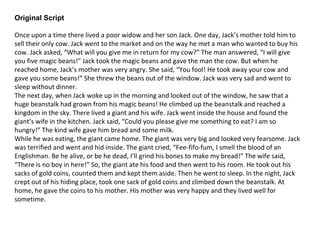 Original Script
Once upon a time there lived a poor widow and her son Jack. One day, Jack’s mother told him to
sell their only cow. Jack went to the market and on the way he met a man who wanted to buy his
cow. Jack asked, “What will you give me in return for my cow?” The man answered, “I will give
you five magic beans!” Jack took the magic beans and gave the man the cow. But when he
reached home, Jack’s mother was very angry. She said, “You fool! He took away your cow and
gave you some beans!” She threw the beans out of the window. Jack was very sad and went to
sleep without dinner.
The next day, when Jack woke up in the morning and looked out of the window, he saw that a
huge beanstalk had grown from his magic beans! He climbed up the beanstalk and reached a
kingdom in the sky. There lived a giant and his wife. Jack went inside the house and found the
giant’s wife in the kitchen. Jack said, “Could you please give me something to eat? I am so
hungry!” The kind wife gave him bread and some milk.
While he was eating, the giant came home. The giant was very big and looked very fearsome. Jack
was terrified and went and hid inside. The giant cried, “Fee-fifo-fum, I smell the blood of an
Englishman. Be he alive, or be he dead, I’ll grind his bones to make my bread!” The wife said,
“There is no boy in here!” So, the giant ate his food and then went to his room. He took out his
sacks of gold coins, counted them and kept them aside. Then he went to sleep. In the night, Jack
crept out of his hiding place, took one sack of gold coins and climbed down the beanstalk. At
home, he gave the coins to his mother. His mother was very happy and they lived well for
sometime.
 