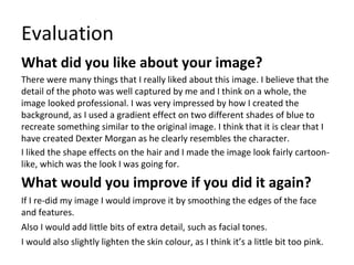 Evaluation
What did you like about your image?
There were many things that I really liked about this image. I believe that the
detail of the photo was well captured by me and I think on a whole, the
image looked professional. I was very impressed by how I created the
background, as I used a gradient effect on two different shades of blue to
recreate something similar to the original image. I think that it is clear that I
have created Dexter Morgan as he clearly resembles the character.
I liked the shape effects on the hair and I made the image look fairly cartoon-
like, which was the look I was going for.
What would you improve if you did it again?
If I re-did my image I would improve it by smoothing the edges of the face
and features.
Also I would add little bits of extra detail, such as facial tones.
I would also slightly lighten the skin colour, as I think it’s a little bit too pink.
 