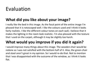 Evaluation
What did you like about your image?
I really like the bed in this image. As the focal point of the entire image I’m
pleased that it is rotoscoped well. I like the colours used and I think it looks
fairly realistic. I like the different colour tones on each wall, I believe that it
makes the lighting in the room look realistic. I’m also pleased with the texture
that I used on the carpet, although it may be slightly too harsh.
What would you improve if you did it again?
I would improve many things about this image. The wooden chair would be
redone as I was not satisfied with the bottom half of it. Also, the green chair
and stool aren’t great in my opinion. So I would re-do that. Not to mention
that I was disappointed with the outcome of the window, as I think it looks
flat.
 