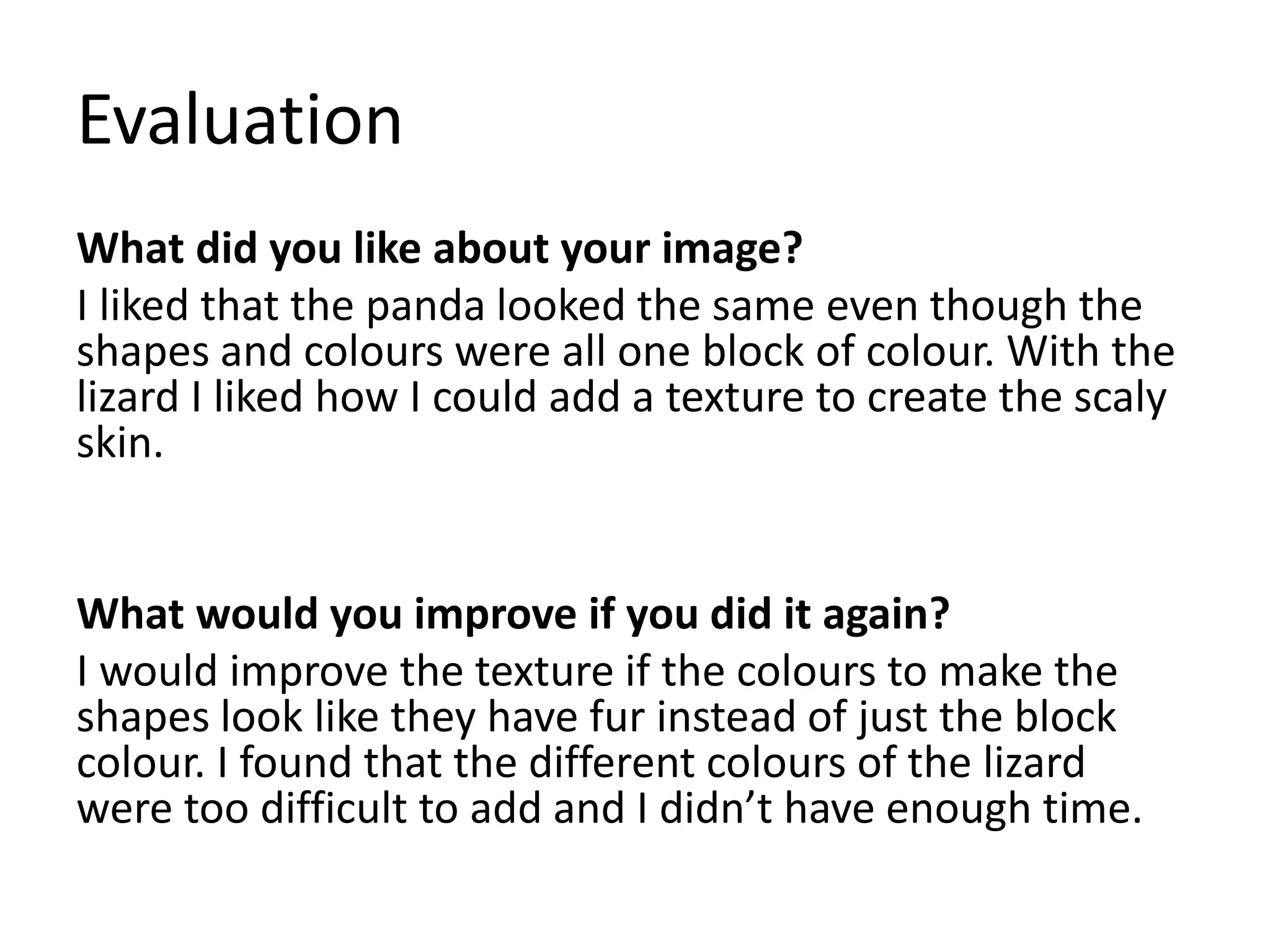 Evaluation
What did you like about your image?
I liked that the panda looked the same even though the
shapes and colours were all one block of colour. With the
lizard I liked how I could add a texture to create the scaly
skin.
What would you improve if you did it again?
I would improve the texture if the colours to make the
shapes look like they have fur instead of just the block
colour. I found that the different colours of the lizard
were too difficult to add and I didn’t have enough time.
 