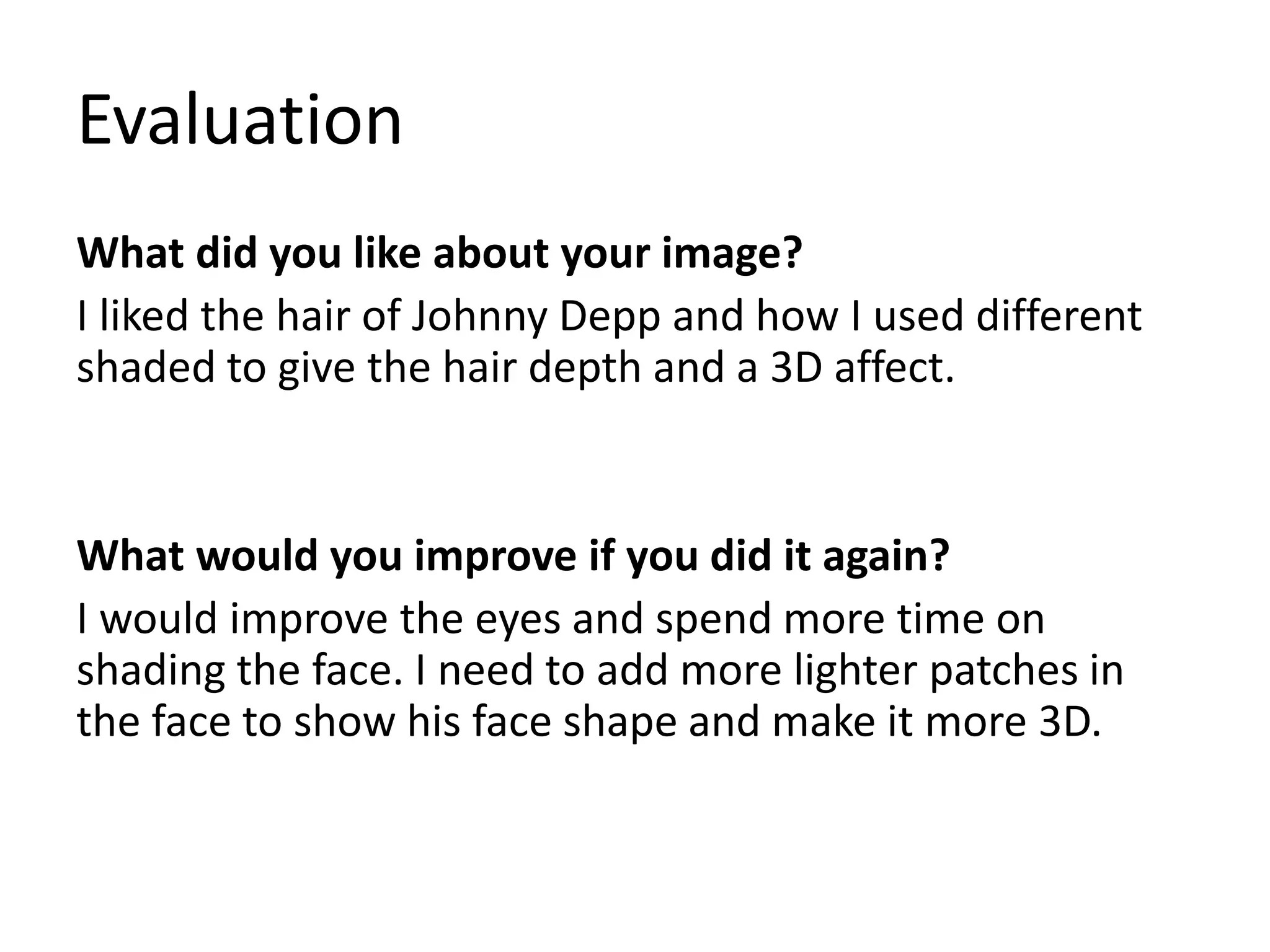 Evaluation
What did you like about your image?
I liked the hair of Johnny Depp and how I used different
shaded to give the hair depth and a 3D affect.
What would you improve if you did it again?
I would improve the eyes and spend more time on
shading the face. I need to add more lighter patches in
the face to show his face shape and make it more 3D.
 