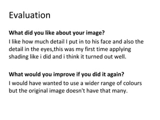 Evaluation
What did you like about your image?
I like how much detail I put in to his face and also the
detail in the eyes,this was my first time applying
shading like i did and i think it turned out well.
What would you improve if you did it again?
I would have wanted to use a wider range of colours
but the original image doesn't have that many.
 