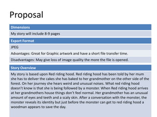 Proposal
Dimensions
My story will include 8-9 pages
Story Overview
My story is based upon Red riding hood. Red riding hood has been told by her mum
she has to deliver the cakes she has baked to her grandmother on the other side of the
forest. On her journey she hears weird and unusual noises. What red riding hood
doesn’t know is that she is being followed by a monster. When Red riding hood arrives
at her grandmothers house things don’t feel normal. Her grandmother has an unusual
amount of eyes and teeth and a scaly skin. After a conversation with the monster, the
monster reveals its identity but just before the monster can get to red riding hood a
woodman appears to save the day.
Export Format
JPEG
Advantages: Great for Graphic artwork and have a short file transfer time.
Disadvantages: May give loss of image quality the more the file is opened.
 