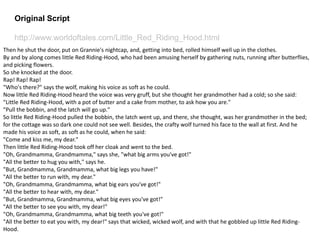 Original Script
http://www.worldoftales.com/Little_Red_Riding_Hood.html
Then he shut the door, put on Grannie's nightcap, and, getting into bed, rolled himself well up in the clothes.
By and by along comes little Red Riding-Hood, who had been amusing herself by gathering nuts, running after butterflies,
and picking flowers.
So she knocked at the door.
Rap! Rap! Rap!
"Who's there?" says the wolf, making his voice as soft as he could.
Now little Red Riding-Hood heard the voice was very gruff, but she thought her grandmother had a cold; so she said:
"Little Red Riding-Hood, with a pot of butter and a cake from mother, to ask how you are."
"Pull the bobbin, and the latch will go up."
So little Red Riding-Hood pulled the bobbin, the latch went up, and there, she thought, was her grandmother in the bed;
for the cottage was so dark one could not see well. Besides, the crafty wolf turned his face to the wall at first. And he
made his voice as soft, as soft as he could, when he said:
"Come and kiss me, my dear."
Then little Red Riding-Hood took off her cloak and went to the bed.
"Oh, Grandmamma, Grandmamma," says she, "what big arms you've got!"
"All the better to hug you with," says he.
"But, Grandmamma, Grandmamma, what big legs you have!"
"All the better to run with, my dear."
"Oh, Grandmamma, Grandmamma, what big ears you've got!"
"All the better to hear with, my dear."
"But, Grandmamma, Grandmamma, what big eyes you've got!"
"All the better to see you with, my dear!"
"Oh, Grandmamma, Grandmamma, what big teeth you've got!"
"All the better to eat you with, my dear!" says that wicked, wicked wolf, and with that he gobbled up little Red Riding-
Hood.
 