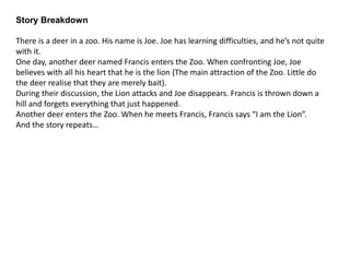 Draft Script 1
Page 1
Story starts with a drawing of a sign in a zoo that says “King of The Jungle: The Lion”
Page 2
We are introduced to Francis. He is shown waking up to find himself in a new land.
Francis: “Where am I? This isn’t home.”
Page 3
Francis is shown wandering around, looking for someone else in this strange place.
Francis: “HELLO? *His voice echoes* Is anyone here?”
A mumbled voice is heard from the distance.
Page 4
Francis finds another Deer, named Joe, stood at the foot of a hill.
Joe is convinced he is a Lion, so does not listen when Francis tells him he’s not a Lion.
Francis: “Hello! Hi! Can you help me? I think I’m lost. I fell asleep at home, and I woke up here. Where are we?”
Joe: “I am a Lion”
Francis: “What? No, you’re not. Can you help me or not?”
Joe: “I am a Lion. The sign says so.”
Francis: “What sign?”
Page 5
Joe shows Francis the same sign that was shown at the beginning of the story.
Joe: “Told you.”
Page 6
*Close up of Francis*
Francis: “No. No. This is not possible! How did I get in a zoo!? How did you get in here?”
Joe: “I’m a Lion.”
Page 7
Francis and Joe walk up the hill from earlier
Francis: “Joe, you’re not a lion. I’m sorry but you’re a buck, like me.”
Joe gets sad.
Joe: “For so long, I thought I was a Lion. I thought I was the main attraction.”
Page 8
Just then, the actual Lion attacks. Francis falls down the hill. When he stands back up, he has forgotten about their encounter. And stands still, waiting.
Page 9
Another deer enters, named Jim.
Jim: “Hi there! Can you help me? I think I’m lost.
Page 10
*close up of Francis*
Francis: “I’m a Lion…”
 