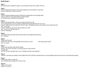 Draft Script 2
Page 1
Story starts with a drawing of a sign in a zoo that says “King of The Jungle: The Lion”
Page 2
We are introduced to a Buck, named Francis. He is shown waking up to find himself in a new land.
Francis: “Where am I? This isn’t home.”
Page 3
Francis is shown wandering around, looking for someone else in this strange place.
Francis: “HELLO? *His voice echoes* Is anyone here?”
A mumbled voice is heard from the distance.
Page 4
Francis finds another Buck, named Joe, stood at the foot of a hill.
Joe is convinced he is a Lion, so does not listen when Francis tells him he’s not a Lion.
Francis: “Hello! Hi! Can you help me? I think I’m lost. I fell asleep at home, and I woke up here. Where are we?”
Joe: “I am a Lion”
Francis: “What? No, you’re not. Can you help me or not?”
Joe: “I am a Lion. The sign says so.”
Francis: “What sign?”
Page 5
Joe shows Francis the same sign that was shown at the beginning of the story.
Joe: “Told you.”
Page 6
*Close up of Francis* Francis: “No. No. This is not possible! How did I get in a zoo!? How did you get in here?”
Joe: “I am a Lion.”
Page 7
Francis and Joe walk up the hill from earlier.
Francis: “Joe, you’re not a lion. I’m sorry but you’re a buck, like me.”
Page 8
Joe gets sad.
Joe: “For so long, I thought I was a Lion. I thought I was the main attraction.”
Page 9
Just then, the actual Lion attacks. Francis is pushed out of the way and falls down the hill. When he stands back up, he has forgotten about their encounter. And stands still with
a blank expression.
Page 10
Another Buck enters, named Jim.
Jim: “Hello! Hi! Can you help me? I think I’m lost. I fell asleep at home, and I woke up here. Where are we?”
Page 11
*close up of Francis* Francis: “I am a Lion…”
 
