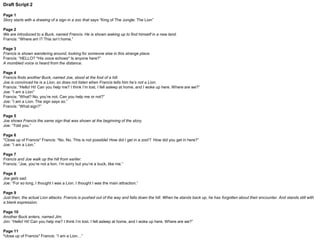 Final Script
Page 1
Once upon a time, there was a buck named Francis.
He lived a boring life. He would wake up, eat some grass, go to sleep, and repeat.
Page 2
One day, Francis was eating from his favourite spot of grass. Until he was distracted by an unfamiliar face.
“Hey there! Can I help?” Francis asked.
Page 3
Francis made his way to the friendly face, and once more said “Hello! Are you lost?”
“My name is Joe. I am a Lion”
“What? No, you’re not. Are you lost?” Francis repeated.
“I am a Lion.” Joe said once more.
“No you’re not!” Francis exclaimed.
Page 4
Francis points to Joe’s feet.
“Look! You have hooves, not paws. You’re the same as me.”
Page 5
Francis takes Joe to a watering hole. He asks Joe to look at his reflection in the water.
“You see? You’re the same as me.” Francis says.
But Joe does not say anything.
 