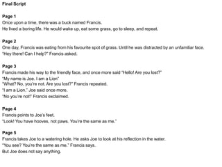 Final Script
Page 6
Francis takes Joe back to the hill. Just before he’s about to give up, he say’s “Joe, you’re not a lion. I’m sorry but
you’re a buck, like me.”
Page 7
Joe finally understands that he’s not a lion. He says “I’m really not a Lion am I? I’m just a buck”
Page 8
Just then, a real lion jumps up from behind a nearby bush!
Francis shouts “See? Now that’s a lion!”
Page 9
Joe and Francis run away in fear. But Joe trips over and hits his head on a rock.
Page 10
Francis turns around and runs back for Joe. “Are you okay Joe? We need to keep going, he’s right behind us!”
Page 11
Joe picks himself back up and says “I am a Lion…”
 