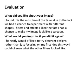 Evaluation
What did you like about your image?
I found this the most fun of the tasks due to the fact
we had a chance to experiment with different
shapes, filters and effects I liked the fact I had a
chance to make my image look like a cartoon.
What would you improve if you did it again?
I honestly would of liked to try different designs
rather than just focusing on my first idea this way I
could of seen what the other filters looked like.
 