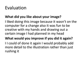 Evaluation
What did you like about your image?
I liked doing this image because it wasn’t on the
computer for a change also it was fun to be
creative with my hands and drawing out a
certain image I had planned in my head
What would you improve if you did it again?
I I could of done it again I would probably add
more detail to the illustration rather than just
rushing it
 