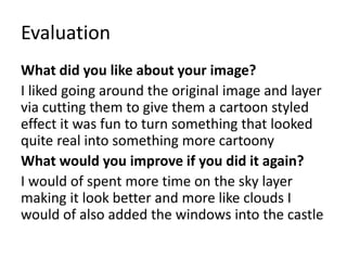 Evaluation
What did you like about your image?
I liked going around the original image and layer
via cutting them to give them a cartoon styled
effect it was fun to turn something that looked
quite real into something more cartoony
What would you improve if you did it again?
I would of spent more time on the sky layer
making it look better and more like clouds I
would of also added the windows into the castle
 