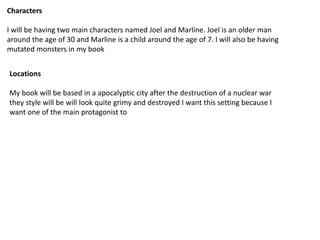 Characters
I will be having two main characters named Joel and Marline. Joel is an older man
around the age of 30 and Marline is a child around the age of 7. I will also be having
mutated monsters in my book
Locations
My book will be based in a apocalyptic city after the destruction of a nuclear war
they style will be will look quite grimy and destroyed I want this setting because I
want one of the main protagonist to
 