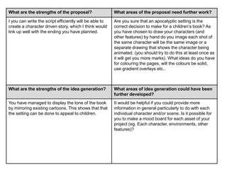 What are the strengths of the proposal? What areas of the proposal need further work?
I you can write the script efficiently will be able to
create a character driven story, which I think would
link up well with the ending you have planned.
Are you sure that an apocalyptic setting is the
correct decision to make for a children’s book? As
you have chosen to draw your characters (and
other features) by hand do you image each shot of
the same character will be the same image or a
separate drawing that shows the character being
animated. (you should try to do this at least once as
it will get you more marks). What ideas do you have
for colouring the pages, will the colours be solid,
use gradient overlays etc..
What are the strengths of the idea generation? What areas of idea generation could have been
further developed?
You have managed to display the tone of the book
by mirroring existing cartoons. This shows that that
the setting can be done to appeal to children.
It would be helpful if you could provide more
information in general particularly to do with each
individual character and/or scene. Is it possible for
you to make a mood board for each asset of your
project (eg. Each character, environments, other
features)?
 
