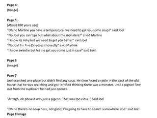 Page 4:
(Image)
Page 5:
[About 880 years ago]
“Oh no Marline you have a temperature, we need to get you some soup!” said Joel
“No Joel you can’t go out what about the monsters?” cried Marline
“I know its risky but we need to get you better” said Joel
“No Joel I'm fine (Sneezes) honestly” said Marline
“I know sweetie but let me get you some just in case” said Joel.
Page 6
(image)
Page 7
Joel searched one place but didn't find any soup. He then heard a rattle in the back of the old
house that he was searching and got terrified thinking there was a monster, until a pigeon flew
out from the cupboard he had just opened.
“Arrrrgh, oh phew it was just a pigeon. That was too close!” Said Joel
“Oh no there's no soup here, not good, I’m going to have to search somewhere else” said Joel
Page 8 Image
 