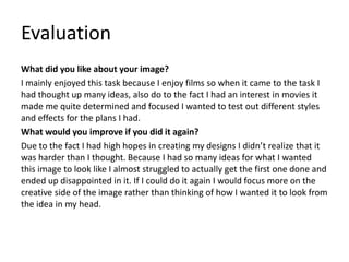 Evaluation
What did you like about your image?
I mainly enjoyed this task because I enjoy films so when it came to the task I
had thought up many ideas, also do to the fact I had an interest in movies it
made me quite determined and focused I wanted to test out different styles
and effects for the plans I had.
What would you improve if you did it again?
Due to the fact I had high hopes in creating my designs I didn’t realize that it
was harder than I thought. Because I had so many ideas for what I wanted
this image to look like I almost struggled to actually get the first one done and
ended up disappointed in it. If I could do it again I would focus more on the
creative side of the image rather than thinking of how I wanted it to look from
the idea in my head.
 