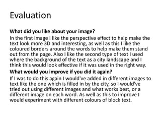 Evaluation
What did you like about your image?
In the first image I like the perspective effect to help make the
text look more 3D and interesting, as well as this I like the
coloured borders around the words to help make them stand
out from the page. Also I like the second type of text I used
where the background of the text as a city landscape and I
think this would look effective if it was used in the right way.
What would you improve if you did it again?
If I was to do this again I would've added in different images to
text like the one which is filled in by the city, so I would've
tried out using different images and what works best, or a
different image on each word. As well as this to improve I
would experiment with different colours of block text.
 