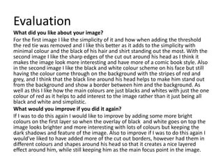 Evaluation
What did you like about your image?
For the first image I like the simplicity of it and how when adding the threshold
the red tie was removed and I like this better as it adds to the simplicity with
minimal colour and the black of his hair and shirt standing out the most. With the
second image I like the sharp edges of the cut out around his head as I think it
makes the image look more interesting and have more of a comic book style. Also
in the second image I like the black and white colour scheme on his face but still
having the colour come through on the background with the stripes of red and
grey, and I think that the black line around his head helps to make him stand out
from the background and show a border between him and the background. As
well as this I like how the main colours are just blacks and whites with just the one
colour of red as it helps to add interest to the image rather than it just being all
black and white and simplistic.
What would you improve if you did it again?
If I was to do this again I would like to improve by adding some more bright
colours on the first layer so when the overlay of black and white goes on top the
image looks brighter and more interesting with lots of colours but keeping the
dark shadows and feature of the image. Also to improve if I was to do this again I
would've liked to have added more of the cut out borders, however had them in
different colours and shapes around his head so that it creates a nice layered
effect around him, while still keeping him as the main focus point in the image.
 