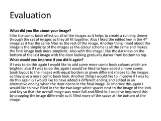 Evaluation
What did you like about your image?
I like the comic book effect on all of the images as it helps to create a running theme
through the set of images so they all fit together. Also I liked the edited key in the 4th
image as it has the same filter as the rest of the image. Another thing I liked about the
image is the simplicity of the images as the colour scheme is all the same and makes
the final image look more simplistic. Also with this image I like the darkness on the
bottom of the last image with the door looking gradually darker from bottom to top.
What would you improve if you did it again?
If I was to do this again I would like to add some more comic book colours which are
brighter, also if I was to do this again I would've liked to have added a more comic
book layout to the images with equal borders or given different shapes to the images
so they give a more comic book look. Another thing I would like to improve if I was to
do this again is I would like to have added a different ending and edited in an
alternative ending when the door opens in the final image. To improve this again I
would like to have filled in the the two large white spaces next to the image of the lock
and key so that the overall image was more full and filled in, I could've improved this
by cropping the image differently so it filled more of the space at the bottom of the
image.
 