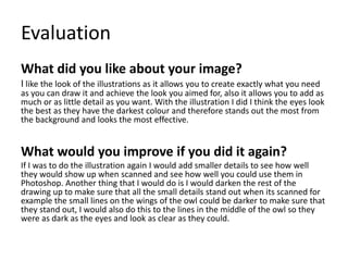 Evaluation
What did you like about your image?
I like the look of the illustrations as it allows you to create exactly what you need
as you can draw it and achieve the look you aimed for, also it allows you to add as
much or as little detail as you want. With the illustration I did I think the eyes look
the best as they have the darkest colour and therefore stands out the most from
the background and looks the most effective.
What would you improve if you did it again?
If I was to do the illustration again I would add smaller details to see how well
they would show up when scanned and see how well you could use them in
Photoshop. Another thing that I would do is I would darken the rest of the
drawing up to make sure that all the small details stand out when its scanned for
example the small lines on the wings of the owl could be darker to make sure that
they stand out, I would also do this to the lines in the middle of the owl so they
were as dark as the eyes and look as clear as they could.
 