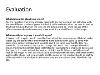 Evaluation
What did you like about your image?
For the narrative environment image I created I like the leaves on the palm tree with
the two different shades of green as I think it adds to the detail on the tree. As well as
this I like the main trunk of the tree and the details on it, as I think the use of the
different colours helps to accurately show what it is and add levels to the image.
What would you improve if you did it again?
If I were to do it again I would have liked too added the same amount off detail to the
water, sky and sand so that they matched more as they water could've done with
some more colours incorporated into it to give it the same look that the tree has, I
could also do the same to the sky and change the clouds that I have put there into
clouds made by the polygon lasso tool instead of just warping a shape and decreasing
the opacity to create a cloud like look, as I think it would fit better with the overall
look of the image. As well as I think I could also improve the shadow of the tree on the
water as the shape isn't very accurate and the colour of the shadow should be slightly
different so that the shadow fits the actual tree and the colours don’t blend into the
sea.
 