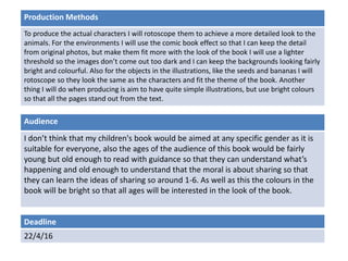 Deadline
22/4/16
Audience
I don’t think that my children's book would be aimed at any specific gender as it is
suitable for everyone, also the ages of the audience of this book would be fairly
young but old enough to read with guidance so that they can understand what’s
happening and old enough to understand that the moral is about sharing so that
they can learn the ideas of sharing so around 1-6. As well as this the colours in the
book will be bright so that all ages will be interested in the look of the book.
Production Methods
To produce the actual characters I will rotoscope them to achieve a more detailed look to the
animals. For the environments I will use the comic book effect so that I can keep the detail
from original photos, but make them fit more with the look of the book I will use a lighter
threshold so the images don’t come out too dark and I can keep the backgrounds looking fairly
bright and colourful. Also for the objects in the illustrations, like the seeds and bananas I will
rotoscope so they look the same as the characters and fit the theme of the book. Another
thing I will do when producing is aim to have quite simple illustrations, but use bright colours
so that all the pages stand out from the text.
 
