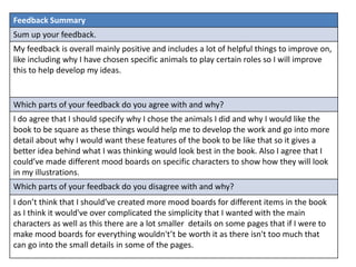 Feedback Summary
Sum up your feedback.
My feedback is overall mainly positive and includes a lot of helpful things to improve on,
like including why I have chosen specific animals to play certain roles so I will improve
this to help develop my ideas.
Which parts of your feedback do you agree with and why?
I do agree that I should specify why I chose the animals I did and why I would like the
book to be square as these things would help me to develop the work and go into more
detail about why I would want these features of the book to be like that so it gives a
better idea behind what I was thinking would look best in the book. Also I agree that I
could’ve made different mood boards on specific characters to show how they will look
in my illustrations.
Which parts of your feedback do you disagree with and why?
I don’t think that I should’ve created more mood boards for different items in the book
as I think it would've over complicated the simplicity that I wanted with the main
characters as well as this there are a lot smaller details on some pages that if I were to
make mood boards for everything wouldn't’t be worth it as there isn't too much that
can go into the small details in some of the pages.
 