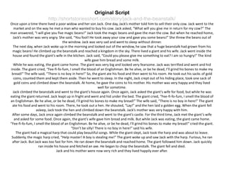 Original Script
http://shortstoriesshort.com/story/jack-and-the-beanstalk/
Once upon a time there lived a poor widow and her son Jack. One day, Jack’s mother told him to sell their only cow. Jack went to the
market and on the way he met a man who wanted to buy his cow. Jack asked, “What will you give me in return for my cow?” The
man answered, “I will give you five magic beans!” Jack took the magic beans and gave the man the cow. But when he reached home,
Jack’s mother was very angry. She said, “You fool! He took away your cow and gave you some beans!” She threw the beans out of
the window. Jack was very sad and went to sleep without dinner.
The next day, when Jack woke up in the morning and looked out of the window, he saw that a huge beanstalk had grown from his
magic beans! He climbed up the beanstalk and reached a kingdom in the sky. There lived a giant and his wife. Jack went inside the
house and found the giant’s wife in the kitchen. Jack said, “Could you please give me something to eat? I am so hungry!” The kind
wife gave him bread and some milk.
While he was eating, the giant came home. The giant was very big and looked very fearsome. Jack was terrified and went and hid
inside. The giant cried, “Fee-fi-fo-fum, I smell the blood of an Englishman. Be he alive, or be he dead, I’ll grind his bones to make my
bread!” The wife said, “There is no boy in here!” So, the giant ate his food and then went to his room. He took out his sacks of gold
coins, counted them and kept them aside. Then he went to sleep. In the night, Jack crept out of his hiding place, took one sack of
gold coins and climbed down the beanstalk. At home, he gave the coins to his mother. His mother was very happy and they lived
well for sometime.
Jack climbed the beanstalk and went to the giant’s house again. Once again, Jack asked the giant’s wife for food, but while he was
eating the giant returned. Jack leapt up in fright and went and hid under the bed. The giant cried, “Fee-fi-fo-fum, I smell the blood of
an Englishman. Be he alive, or be he dead, I’ll grind his bones to make my bread!” The wife said, “There is no boy in here!” The giant
ate his food and went to his room. There, he took out a hen. He shouted, “Lay!” and the hen laid a golden egg. When the giant fell
asleep, Jack took the hen and climbed down the beanstalk. Jack’s mother was very happy with him.
After some days, Jack once again climbed the beanstalk and went to the giant’s castle. For the third time, Jack met the giant’s wife
and asked for some food. Once again, the giant’s wife gave him bread and milk. But while Jack was eating, the giant came home.
“Fee-fi-fo-fum, I smell the blood of an Englishman. Be he alive, or be he dead, I’ll grind his bones to make my bread!” cried the giant.
“Don’t be silly! There is no boy in here!” said his wife.
The giant had a magical harp that could play beautiful songs. While the giant slept, Jack took the harp and was about to leave.
Suddenly, the magic harp cried, “Help master! A boy is stealing me!” The giant woke up and saw Jack with the harp. Furious, he ran
after Jack. But Jack was too fast for him. He ran down the beanstalk and reached home. The giant followed him down. Jack quickly
ran inside his house and fetched an axe. He began to chop the beanstalk. The giant fell and died.
Jack and his mother were now very rich and they lived happily ever after.
 