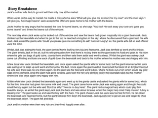Story Breakdown
Jack’s mother tells Jack to go and sell their only cow at the market.
When Jacks on his way to market, he meets a man who he asks ‘What will you give me in return for my cow?’ and the man says ‘I
will give you five magic beans!’ Jack accepts this offer and goes home to his mother with the beans.
Jacks mother is very angry that he wasted the cow for some beans, so she says ‘You fool! He took away your cow and gave you
some beans!’ and threw the beans out of the window.
The next day when Jack woke up he looked out of the window and saw the beans had grown magically into a giant beanstalk. Jack
climbed up the beanstalk and when he got to the top he reached a kingdom in the sky, where he discovered that a giant and his wife
lived. Jack asked the giants wife ‘Could you please give me something to eat? I am so hungry!’ so, the giants wife did so and offered
Jack the food.
Whilst Jack was eating the food, the giant arrived home looking very big and fearsome. Jack was terrified so went and hid inside.
The giant smells Jack in the air, but his wife persuades him that there is no boy there so the giant eats his food and goes to his room
where he gets out bags of gold coins, counts them and then sets them aside and went to sleep. Whilst the giant was asleep Jack
came out of hiding and took one sack of gold down the beanstalk and back to his mother where his mother was very happy with him.
A few days later Jack climbed the beanstalk, and once again asked the giants wife for some food, but the giant returned whilst Jack
was eating so he leapt up and went and hid under the bed. Once again the giant said he could smell the blood of an Englishman but
his wife said there was no one there again. So the giant ate his food and went to bed, where he took out a hen which would lay gold
eggs on his demand, once the giant had gone to sleep Jack took the hen and climbed down the beanstalk back too his mother
where she was once again very happy with him.
A little while later Jack climbed the beanstalk again and went up to the giants castle and asked the giants wife for some food, which
for the third time she had given him some milk and bread. The giant came home while Jack was eating again and thought he could
smell the boy again but the wife said ‘Don’t be silly! There is no boy here!’. The giant had a magical harp which could play him
beautiful songs, so whilst the giant slept Jack took the harp and was about to leave when the magic harp cried ‘Help master! A boy is
stealing me!’ The giant woke up and saw the boy with the harp. The giant chased Jack but Jack was too fast for him, he ran down
the beanstalk and reached home, but the giant followed him down the beanstalk. Jack quickly ran to get an axe and began to chop
the beanstalk down. The giant fell and died.
Jack and his mother were then very rich and they lived happily ever after.
 
