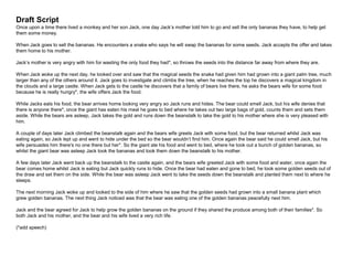 Draft Script
Once upon a time there lived a monkey and her son Jack, one day Jack’s mother told him to go and sell the only bananas they have, to help get
them some money.
When Jack goes to sell the bananas. He encounters a snake who says he will swap the bananas for some seeds. Jack accepts the offer and takes
them home to his mother.
Jack’s mother is very angry with him for wasting the only food they had*, so throws the seeds into the distance far away from where they are.
When Jack woke up the next day, he looked over and saw that the magical seeds the snake had given him had grown into a giant palm tree, much
larger than any of the others around it. Jack goes to investigate and climbs the tree, when he reaches the top he discovers a magical kingdom in
the clouds and a large castle. When Jack gets to the castle he discovers that a family of bears live there, he asks the bears wife for some food
because he is really hungry*, the wife offers Jack the food.
While Jacks eats his food, the bear arrives home looking very angry so Jack runs and hides. The bear could smell Jack, but his wife denies that
there is anyone there*, once the giant has eaten his meal he goes to bed where he takes out two large bags of gold, counts them and sets them
aside. While the bears are asleep, Jack takes the gold and runs down the beanstalk to take the gold to his mother where she is very pleased with
him.
A couple of days later Jack climbed the beanstalk again and the bears wife greets Jack with some food, but the bear returned whilst Jack was
eating again, so Jack lept up and went to hide under the bed so the bear wouldn’t find him. Once again the bear said he could smell Jack, but his
wife persuades him there's no one there but her*. So the giant ate his food and went to bed, where he took out a bunch of golden bananas, so
whilst the giant bear was asleep Jack took the bananas and took them down the beanstalk to his mother.
A few days later Jack went back up the beanstalk to the castle again, and the bears wife greeted Jack with some food and water, once again the
bear comes home whilst Jack is eating but Jack quickly runs to hide. Once the bear had eaten and gone to bed, he took some golden seeds out of
the draw and set them on the side. While the bear was asleep Jack went to take the seeds down the beanstalk and planted them next to where he
sleeps.
The next morning Jack woke up and looked to the side of him where he saw that the golden seeds had grown into a small banana plant which
grew golden bananas. The next thing Jack noticed was that the bear was eating one of the golden bananas peacefully next him.
Jack and the bear agreed for Jack to help grow the golden bananas on the ground if they shared the produce among both of their families*. So
both Jack and his mother, and the bear and his wife lived a very rich life.
(*add speech)
 