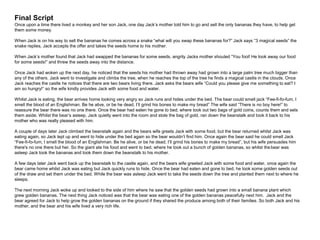 Final Script
Once upon a time there lived a monkey and her son Jack, one day Jack’s mother told him to go and sell the only bananas they have, to help get
them some money.
When Jack is on his way to sell the bananas he comes across a snake “what will you swap these bananas for?” Jack says “3 magical seeds” the
snake replies, Jack accepts the offer and takes the seeds home to his mother.
When Jack’s mother found that Jack had swapped the bananas for some seeds, angrily Jacks mother shouted “You fool! He took away our food
for some seeds!” and threw the seeds away into the distance.
Once Jack had woken up the next day, he noticed that the seeds his mother had thrown away had grown into a large palm tree much bigger than
any of the others. Jack went to investigate and climbs the tree, when he reaches the top of the tree he finds a magical castle in the clouds. Once
Jack reaches the castle he notices that there are two bears living there. Jack asks the bears wife “Could you please give me something to eat? I
am so hungry!” so the wife kindly provides Jack with some food and water.
Whilst Jack is eating, the bear arrives home looking very angry so Jack runs and hides under the bed. The bear could smell jack “Fee-fi-fo-fum, I
smell the blood of an Englishman. Be he alive, or be he dead, I’ll grind his bones to make my bread” The wife said “There is no boy here!” to
reassure the bear there was no one there. Once the bear had eaten he gone to bed, where took out two bags of gold coins, counts them and sets
them aside. Whilst the bear’s asleep, Jack quietly went into the room and stole the bag of gold, ran down the beanstalk and took it back to his
mother who was really pleased with him.
A couple of days later Jack climbed the beanstalk again and the bears wife greets Jack with some food, but the bear returned whilst Jack was
eating again, so Jack lept up and went to hide under the bed again so the bear wouldn’t find him. Once again the bear said he could smell Jack
“Fee-fi-fo-fum, I smell the blood of an Englishman. Be he alive, or be he dead, I’ll grind his bones to make my bread”, but his wife persuades him
there's no one there but her. So the giant ate his food and went to bed, where he took out a bunch of golden bananas, so whilst the bear was
asleep Jack took the bananas and took them down the beanstalk to his mother.
A few days later Jack went back up the beanstalk to the castle again, and the bears wife greeted Jack with some food and water, once again the
bear came home whilst Jack was eating but Jack quickly runs to hide. Once the bear had eaten and gone to bed, he took some golden seeds out
of the draw and set them under the bed. While the bear was asleep Jack went to take the seeds down the tree and planted them next to where he
sleeps.
The next morning Jack woke up and looked to the side of him where he saw that the golden seeds had grown into a small banana plant which
grew golden bananas. The next thing Jack noticed was that the bear was eating one of the golden bananas peacefully next him. Jack and the
bear agreed for Jack to help grow the golden bananas on the ground if they shared the produce among both of their families. So both Jack and his
mother, and the bear and his wife lived a very rich life.
 