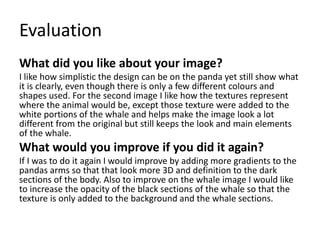 Evaluation
What did you like about your image?
I like how simplistic the design can be on the panda yet still show what
it is clearly, even though there is only a few different colours and
shapes used. For the second image I like how the textures represent
where the animal would be, except those texture were added to the
white portions of the whale and helps make the image look a lot
different from the original but still keeps the look and main elements
of the whale.
What would you improve if you did it again?
If I was to do it again I would improve by adding more gradients to the
pandas arms so that that look more 3D and definition to the dark
sections of the body. Also to improve on the whale image I would like
to increase the opacity of the black sections of the whale so that the
texture is only added to the background and the whale sections.
 