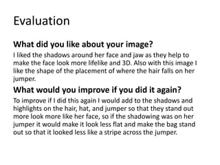 Evaluation
What did you like about your image?
I liked the shadows around her face and jaw as they help to
make the face look more lifelike and 3D. Also with this image I
like the shape of the placement of where the hair falls on her
jumper.
What would you improve if you did it again?
To improve if I did this again I would add to the shadows and
highlights on the hair, hat, and jumper so that they stand out
more look more like her face, so if the shadowing was on her
jumper it would make it look less flat and make the bag stand
out so that it looked less like a stripe across the jumper.
 