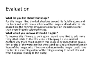 Evaluation
What did you like about your image?
For this image I liked the dark shadows around his facial features and
the black and white colour scheme of the image and text. Also in this
image I like the minimal amount of colour just on the name rather
than a very brightly coloured image.
What would you improve if you did it again?
To improve this if I were to do it again I would have liked to add more
things that relate to the film while still keeping it quite minimal.
Another way that I could improve this image is by changed the colour,
font or size of the words so that they stand out and are more of a main
focus of the image. Also if I was to add more to the image I could have
the text in a matching colour of the things relating to actual film and
what happens relating to this quote.
 