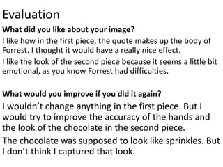 Evaluation
What did you like about your image?
I like how in the first piece, the quote makes up the body of
Forrest. I thought it would have a really nice effect.
I like the look of the second piece because it seems a little bit
emotional, as you know Forrest had difficulties.
What would you improve if you did it again?
I wouldn’t change anything in the first piece. But I
would try to improve the accuracy of the hands and
the look of the chocolate in the second piece.
The chocolate was supposed to look like sprinkles. But
I don’t think I captured that look.
 