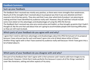 Feedback Summary
Sum up your feedback.
The feedback that I received was mostly very positive, as there were more strengths than weaknesses.
Nearly all of the strengths that I received about my proposal was that it was very detailed and that I
covered a lot of the key points. They also said that it was clear what kind of product I am planning on
making and that I have identified my audience really well. However, they all said that I should include
some more detail on the advantages and disadvantages of using the JPEG file format.
The feedback that I received was also very constructive and helpful, as they brought up points that I hadn’t
thought of, like the one that said about how am I going to accommodate people with learning difficulties
so they can still read my book.
Which parts of your feedback do you agree with and why?
I agree that I need to add more advantages and disadvantages about the JPEG format part of my proposal
because I have only put two for each and haven’t gone into a lot of detail about either of them.
Another thing I agree with is that I have covered my audience really well because I think I have gone into a
lot of detail about it.
Which parts of your feedback do you disagree with and why?
One part of my feedback that I don’t agree with is that someone said I need to add more images to my
mood board. However, I think that it looks perfectly fine because it covers all of the things I wanted to
cover like characters, setting and other aspects of my story.
 