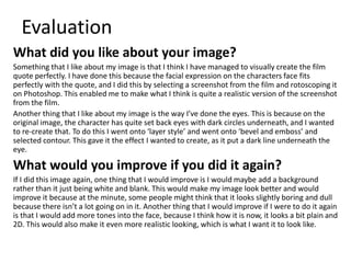 Evaluation
What did you like about your image?
Something that I like about my image is that I think I have managed to visually create the film
quote perfectly. I have done this because the facial expression on the characters face fits
perfectly with the quote, and I did this by selecting a screenshot from the film and rotoscoping it
on Photoshop. This enabled me to make what I think is quite a realistic version of the screenshot
from the film.
Another thing that I like about my image is the way I’ve done the eyes. This is because on the
original image, the character has quite set back eyes with dark circles underneath, and I wanted
to re-create that. To do this I went onto ‘layer style’ and went onto ‘bevel and emboss’ and
selected contour. This gave it the effect I wanted to create, as it put a dark line underneath the
eye.
What would you improve if you did it again?
If I did this image again, one thing that I would improve is I would maybe add a background
rather than it just being white and blank. This would make my image look better and would
improve it because at the minute, some people might think that it looks slightly boring and dull
because there isn’t a lot going on in it. Another thing that I would improve if I were to do it again
is that I would add more tones into the face, because I think how it is now, it looks a bit plain and
2D. This would also make it even more realistic looking, which is what I want it to look like.
 