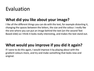 Evaluation
What did you like about your image?
I like all the different things you can do with the text, for example distorting it,
changing the spaces between the letters, the size and the colour. I really like
the one where you can put an image behind the text (on the second Text
Based slide) as I think it looks really interesting, and makes the text stand out.
What would you improve if you did it again?
If I were to do this again, I would improve it by playing about with the
gradient colours more, and try and make something that looks new and
original.
 