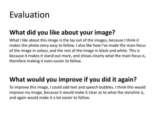 Evaluation
What did you like about your image?
What I like about this image is the lay out of the images, because I think it
makes the photo story easy to follow. I also like how I’ve made the main focus
of the image in colour, and the rest of the image in black and white. This is
because it makes it stand out more, and shows clearly what the main focus is,
therefore making it even easier to follow.
What would you improve if you did it again?
To improve this image, I could add text and speech bubbles. I think this would
improve my image, because it would make it clear as to what the storyline is,
and again would make it a lot easier to follow.
 