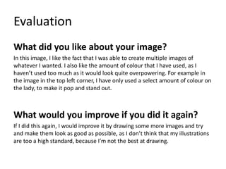 Evaluation
What did you like about your image?
In this image, I like the fact that I was able to create multiple images of
whatever I wanted. I also like the amount of colour that I have used, as I
haven’t used too much as it would look quite overpowering. For example in
the image in the top left corner, I have only used a select amount of colour on
the lady, to make it pop and stand out.
What would you improve if you did it again?
If I did this again, I would improve it by drawing some more images and try
and make them look as good as possible, as I don’t think that my illustrations
are too a high standard, because I’m not the best at drawing.
 