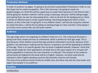 Deadline
15/06/2016
Audience
The age range which I am targeting my children’s book at is 3-5. This is because the book is
going to be fairly simple and easy to understand, which is perfect for that age range. This is
also because I think children around that age would be interested in my book, because of the
graphics I am planning on making and the colours I’m going to use will be appealing to children
of that age. There is no specific gender that my book is targeted towards, however I think that
boys would maybe be more appealed to my book due to the space aspect of it, but girls will
still be appealed to it because the main character is a little girl. The location of my audience
will primarily be England as this book will be in English. However, my book could also be
released in other English speaking countries like Australia, America and Canada.
The class of my audience would mostly be middle class, but there may also be some lower and
upper class people in my audience.
Production Methods
In order to produce my pages, I’m going to be primarily using Adobe Photoshop in order to use
the shape tool to create my graphics. This is the main way I am going to create my
graphics/pages, as I think this will be a good way to create them because it’s the kind of style I
will be going for. Another method I will be using is rotoscope, because I will be taking images
and making them my own by rotoscoping them. I plan to do this for the background as I think
it will be an effective way to create a good looking, interesting background which is fairly
realistic, as this is the look I’m going for in my children’s book. I will also be using this method
to create the bears. I will do this by taking an existing image of a bear and then rotoscoping it
so it looks more cartoon like, but still quite realistic.
 