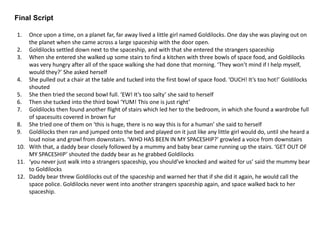 Final Script
1. Once upon a time, on a planet far, far away lived a little girl named Goldilocks. One day she was playing out on
the planet when she came across a large spaceship with the door open.
2. Goldilocks settled down next to the spaceship, and with that she entered the strangers spaceship
3. When she entered she walked up some stairs to find a kitchen with three bowls of space food, and Goldilocks
was very hungry after all of the space walking she had done that morning. ‘They won’t mind if I help myself,
would they?’ She asked herself
4. She pulled out a chair at the table and tucked into the first bowl of space food. ‘OUCH! It’s too hot!’ Goldilocks
shouted
5. She then tried the second bowl full. ‘EW! It’s too salty’ she said to herself
6. Then she tucked into the third bowl ‘YUM! This one is just right’
7. Goldilocks then found another flight of stairs which led her to the bedroom, in which she found a wardrobe full
of spacesuits covered in brown fur
8. She tried one of them on ‘this is huge, there is no way this is for a human’ she said to herself
9. Goldilocks then ran and jumped onto the bed and played on it just like any little girl would do, until she heard a
loud noise and growl from downstairs. ‘WHO HAS BEEN IN MY SPACESHIP?’ growled a voice from downstairs
10. With that, a daddy bear closely followed by a mummy and baby bear came running up the stairs. ‘GET OUT OF
MY SPACESHIP’ shouted the daddy bear as he grabbed Goldilocks
11. ‘you never just walk into a strangers spaceship, you should’ve knocked and waited for us’ said the mummy bear
to Goldilocks
12. Daddy bear threw Goldilocks out of the spaceship and warned her that if she did it again, he would call the
space police. Goldilocks never went into another strangers spaceship again, and space walked back to her
spaceship.
 