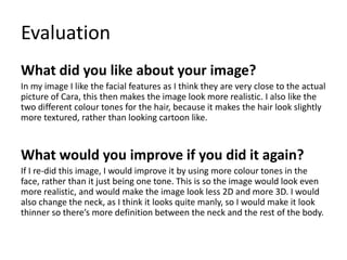 Evaluation
What did you like about your image?
In my image I like the facial features as I think they are very close to the actual
picture of Cara, this then makes the image look more realistic. I also like the
two different colour tones for the hair, because it makes the hair look slightly
more textured, rather than looking cartoon like.
What would you improve if you did it again?
If I re-did this image, I would improve it by using more colour tones in the
face, rather than it just being one tone. This is so the image would look even
more realistic, and would make the image look less 2D and more 3D. I would
also change the neck, as I think it looks quite manly, so I would make it look
thinner so there’s more definition between the neck and the rest of the body.
 